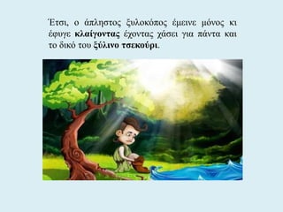Έτσι, ο άπληστος ξυλοκόπος έμεινε μόνος κι
έφυγε κλαίγοντας έχοντας χάσει για πάντα και
το δικό του ξύλινο τσεκούρι.
 