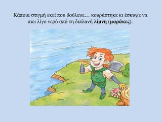Κάποια στιγμή εκεί που δούλευε… κουράστηκε κι έσκυψε να
πιει λίγο νερό από τη διπλανή λίμνη (μαράκες).
 