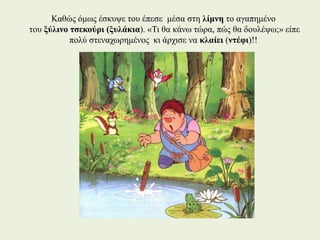 Καθώς όμως έσκυψε του έπεσε μέσα στη λίμνη το αγαπημένο
του ξύλινο τσεκούρι (ξυλάκια). «Τι θα κάνω τώρα, πώς θα δουλέψω;» είπε
πολύ στεναχωρημένος κι άρχισε να κλαίει (ντέφι)!!
 