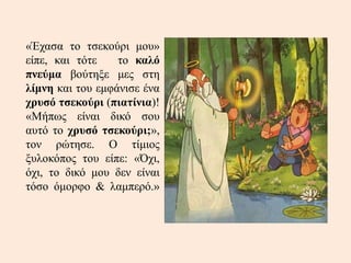 «Έχασα το τσεκούρι μου»
είπε, και τότε το καλό
πνεύμα βούτηξε μες στη
λίμνη και του εμφάνισε ένα
χρυσό τσεκούρι (πιατίνια)!
«Μήπως είναι δικό σου
αυτό το χρυσό τσεκούρι;»,
τον ρώτησε. Ο τίμιος
ξυλοκόπος του είπε: «Όχι,
όχι, το δικό μου δεν είναι
τόσο όμορφο & λαμπερό.»
 