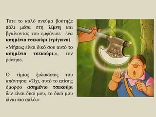 Τότε το καλό πνεύμα βούτηξε
πάλι μέσα στη λίμνη και
βγαίνοντας του εμφάνισε ένα
ασημένιο τσεκούρι (τρίγωνο).
«Μήπως είναι δικό σου αυτό το
ασημένιο τσεκούρι;», τον
ρώτησε.
Ο τίμιος ξυλοκόπος του
απάντησε: «Όχι, αυτό το επίσης
όμορφο ασημένιο τσεκούρι
δεν είναι δικό μου, το δικό μου
είναι πιο απλό.»
 