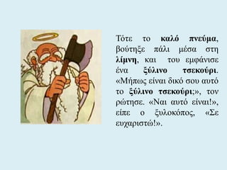 Τότε το καλό πνεύμα,
βούτηξε πάλι μέσα στη
λίμνη, και του εμφάνισε
ένα ξύλινο τσεκούρι.
«Μήπως είναι δικό σου αυτό
το ξύλινο τσεκούρι;», τον
ρώτησε. «Ναι αυτό είναι!»,
είπε ο ξυλοκόπος, «Σε
ευχαριστώ!».
 