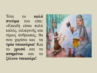 Τότε το καλό
πνεύμα του είπε:
«Επειδή είσαι πολύ
καλός, ειλικρινής και
τίμιος άνθρωπος, θα
σου χαρίσω και τα
τρία τσεκούρια! Και
το χρυσό και το
ασημένιο και το
ξύλινο τσεκούρι!
 