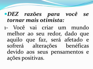 DEZ razões para você se
tornar mais otimista:
1- Você vai criar um mundo
melhor ao seu redor, dado que
aquilo que faz, será afetado e
sofrerá alterações benéficas
devido aos seus pensamentos e
ações positivas.
 