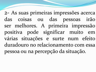2- As suas primeiras impressões acerca
das coisas ou das pessoas irão
ser melhores. A primeira impressão
positiva pode significar muito em
várias situações e surte num efeito
duradouro no relacionamento com essa
pessoa ou na percepção da situação.
 