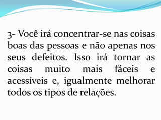 3- Você irá concentrar-se nas coisas
boas das pessoas e não apenas nos
seus defeitos. Isso irá tornar as
coisas muito mais fáceis e
acessíveis e, igualmente melhorar
todos os tipos de relações.
 