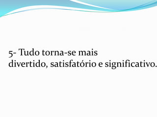 5- Tudo torna-se mais
divertido, satisfatório e significativo.
 