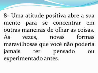 8- Uma atitude positiva abre a sua
mente para se concentrar em
outras maneiras de olhar as coisas.
Às vezes, novas formas
maravilhosas que você não poderia
jamais ter pensado ou
experimentado antes.
 