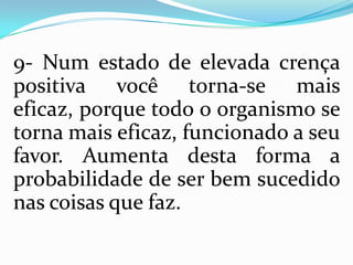 9- Num estado de elevada crença
positiva você torna-se mais
eficaz, porque todo o organismo se
torna mais eficaz, funcionado a seu
favor. Aumenta desta forma a
probabilidade de ser bem sucedido
nas coisas que faz.
 