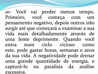 10- Você vai perder menos tempo.
Primeiro, você começa com um
pensamento negativo, depois outros irão
surgir até que começará a examinar a sua
vida mais detalhadamente através de
uma lente deprimente. Quando você
entra num ciclo vicioso como
este, pode gastar horas, semanas e anos
da sua vida. A negatividade pode drenar
uma grande quantidade de energia, e
capturá-lo na paralisia da análise
excessiva.
 