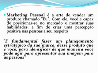  Marketing Pessoal é a arte de vender um
produto chamado "Eu". Com ele, você é capaz
de posicionar-se no mercado e mostrar suas
habilidades, a fim de criar uma percepção
positiva nas pessoas a seu respeito
"É fundamental fazer um planejamento
estratégico da sua marca, desse produto que
é você, para identificar de que maneira você
pode agir para apresentar sua imagem para
as pessoas"
 