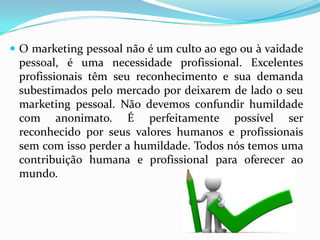  O marketing pessoal não é um culto ao ego ou à vaidade
pessoal, é uma necessidade profissional. Excelentes
profissionais têm seu reconhecimento e sua demanda
subestimados pelo mercado por deixarem de lado o seu
marketing pessoal. Não devemos confundir humildade
com anonimato. É perfeitamente possível ser
reconhecido por seus valores humanos e profissionais
sem com isso perder a humildade. Todos nós temos uma
contribuição humana e profissional para oferecer ao
mundo.
 