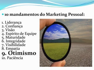 10 mandamentos do Marketing Pessoal:
1. Liderança
2. Confiança
3. Visão
4. Espírito de Equipe
5. Maturidade
6. Integridade
7. Visibilidade
8. Empatia
9. Otimismo
10. Paciência
 