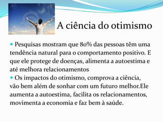 A ciência do otimismo
 Pesquisas mostram que 80% das pessoas têm uma
tendência natural para o comportamento positivo. E
que ele protege de doenças, alimenta a autoestima e
até melhora relacionamentos
 Os impactos do otimismo, comprova a ciência,
vão bem além de sonhar com um futuro melhor.Ele
aumenta a autoestima, facilita os relacionamentos,
movimenta a economia e faz bem à saúde.
 