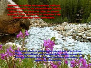 Aprenda a colher recompensa valiosa, aprofundando-se na necessidade muito íntima que as pessoas têm de serem ouvidas com paciência e respeito e de serem amadas com seriedade. Exprima afeto e admiração para com o próximo. Torne agradável sua companhia; assim como as flores deixam parte do seu perfume nas mãos de quem as oferecem. 