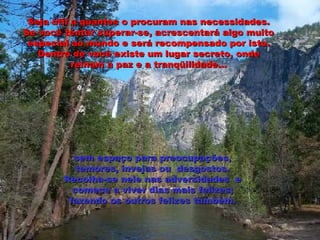 Seja útil a quantos o procuram nas necessidades. Se você tentar superar-se, acrescentará algo muito especial ao mundo e será recompensado por isto. Dentro de você existe um lugar secreto, onde reinam a paz e a tranqüilidade... sem espaço para preocupações, temores, invejas ou  desgostos. Recolha-se nele nas adversidades  e comece a viver dias mais felizes; fazendo os outros felizes também. 