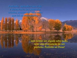 Portanto,  metodize sua vida e desenvolva seu potencial criador, mostrando todo ouro que há no seu coração;  sem tentar ser algum sabe-tudo, nem com presunção de ser perfeito. Perfeito só Deus! 