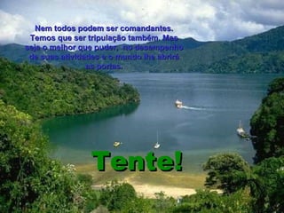 Tente! Nem todos podem ser comandantes. Temos que ser tripulação também. Mas seja o melhor que puder,  no desempenho de suas atividades e o mundo lhe abrirá as portas. 