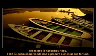 Todos nós já nascemos ricos.  Feliz de quem compreende isso e procura aumentar sua fortuna. 