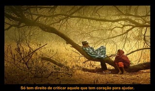 Só tem direito de criticar aquele que tem coração para ajudar. 