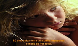 Só uma coisa torna um sonho impossível:  o medo de fracassar. 