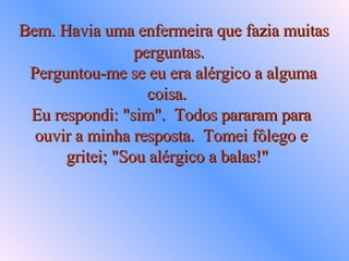 Bem. Havia uma enfermeira que fazia muitas  perguntas.   Perguntou-me se eu era alérgico a alguma coisa.  Eu respondi: "sim".  Todos pararam para ouvir a minha resposta.  Tomei fôlego e gritei; "Sou alérgico a balas!"   