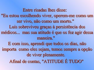 Entre risadas lhes disse:  "Eu estou escolhendo viver, operem-me como um  ser vivo, não como um morto."  Luis sobreviveu graças à persistência dos médicos...  mas sua atitude é que os fez agir dessa maneira."  E com isso, aprendi que todos os dias, não importa  como eles sejam, temos sempre a opção de viver plenamente.  Afinal de contas, "ATITUDE É TUDO"   