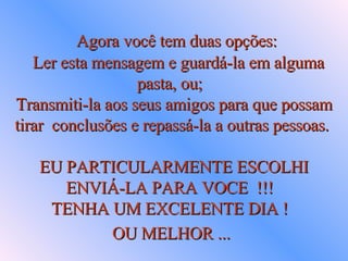      Agora você tem duas opções:     Ler esta mensagem e guardá-la em alguma  pasta, ou;  Transmiti-la aos seus amigos para que possam tirar  conclusões e repassá-la a outras pessoas.  EU PARTICULARMENTE ESCOLHI ENVIÁ-LA PARA VOCE  !!!  TENHA UM EXCELENTE DIA !  OU MELHOR ...   