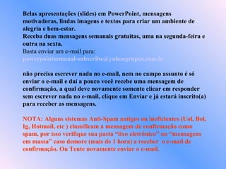 Belas apresentações (slides) em PowerPoint, mensagens motivadoras, lindas imagens e textos para criar um ambiente de alegria e bem-estar. Receba duas mensagens semanais gratuitas, uma na segunda-feira e outra na sexta. Basta enviar um e-mail para:  [email_address]   não precisa escrever nada no e-mail, nem no campo assunto é só enviar o e-mail e daí a pouco você recebe uma mensagem de confirmação, a qual deve novamente somente clicar em responder sem escrever nada no e-mail, clique em Enviar e já estará inscrito(a) para receber as mensagens.  NOTA: Alguns sistemas Anti-Spam antigos ou ineficientes (Uol, Bol, Ig, Hotmail, etc ) classificam a mensagem de confirmação como spam, por isso verifique sua pasta “lixo eletrônico” ou “mensagens em massa” caso demore (mais de 1 hora) a receber  o e-mail de confirmação. Ou Tente novamente enviar o e-mail. 