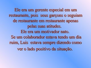 Ele era um gerente especial em um restaurante, pois  seus garçons o seguiam de restaurante em restaurante apenas pelas suas atitudes.   Ele era um motivador nato.   Se um colaborador estava tendo um dia ruim, Luis  estava sempre dizendo como ver o lado positivo da situação.   