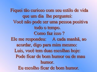 Fiquei tão curioso com seu estilo de vida que um dia  lhe perguntei:     Você não pode ser uma pessoa positiva todo o tempo.     Como faz isso ?  Ele me respondeu:  A cada manhã, ao acordar, digo para mim mesmo:  Luis, você tem duas escolhas hoje:     Pode ficar de bom humor ou de mau humor.   Eu escolho ficar de bom humor.   