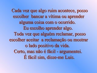   Cada vez que algo ruim acontece, posso escolher  bancar a vítima ou aprender alguma coisa com o ocorrido.   Eu escolho aprender algo.    Toda vez que alguém reclamar, posso escolher aceitar  a reclamação ou mostrar o lado positivo da vida.   Certo, mas não é fácil - argumentei.     É fácil sim, disse-me Luis.  