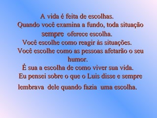 A vida é feita de escolhas.    Quando você examina a fundo, toda situação  sempre   oferece escolha.  Você escolhe como reagir às situações.    Você escolhe como as pessoas afetarão o seu  humor.   É sua a escolha de como viver sua vida.    Eu pensei sobre o que o Luis disse e sempre lembrava  dele quando fazia  uma escolha.   