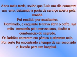Anos mais tarde, soube que Luis um dia cometera um  erro, deixando a porta de serviço aberta pela manhã.  Foi rendido por assaltantes.     Dominado, e enquanto tentava abrir o cofre, sua mão  tremendo pelo nervosismo, desfez a combinação do segredo.  Os ladrões entraram em pânico e atiraram nele.  Por sorte foi encontrado a tempo de ser socorrido e  levado para um hospital.  
