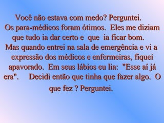 Você não estava com medo? Perguntei.  Os para-médicos foram ótimos.  Eles me diziam que tudo ia dar certo e  que  ia ficar bom.  Mas quando entrei na sala de emergência e vi a  expressão dos médicos e enfermeiras, fiquei apavorado.  Em seus lábios eu lia:  "Esse aí já era".     Decidi então que tinha que fazer algo.  O que fez ? Perguntei.   