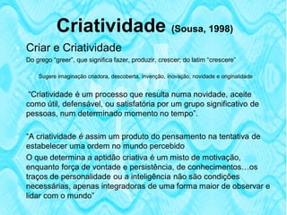 Criatividade (Sousa, 1998)
 Criar e Criatividade
   Do grego “greer”, que significa fazer, produzir, crescer; do latim “crescere”

        Sugere imaginação criadora, descoberta, invenção, inovação, novidade e originalidade


    “Criatividade é um processo que resulta numa novidade, aceite
    como útil, defensável, ou satisfatória por um grupo significativo de
    pessoas, num determinado momento no tempo”.

 “A criatividade é assim um produto do pensamento na tentativa de
  estabelecer uma ordem no mundo percebido
 O que determina a aptidão criativa é um misto de motivação,
  enquanto força de vontade e persistência, de conhecimentos…os
  traços de personalidade ou a inteligência não são condições
  necessárias, apenas integradoras de uma forma maior de observar e
  lidar com o mundo”
 