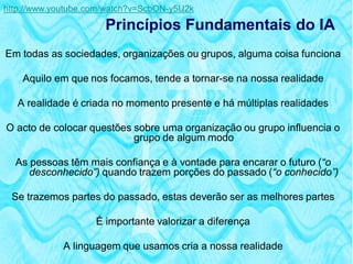 http://www.youtube.com/watch?v=ScbON-y5U2k

                      Princípios Fundamentais do IA
Em todas as sociedades, organizações ou grupos, alguma coisa funciona

    Aquilo em que nos focamos, tende a tornar-se na nossa realidade

   A realidade é criada no momento presente e há múltiplas realidades

O acto de colocar questões sobre uma organização ou grupo influencia o
                           grupo de algum modo

  As pessoas têm mais confiança e à vontade para encarar o futuro (“o
     desconhecido”) quando trazem porções do passado (“o conhecido”)

 Se trazemos partes do passado, estas deverão ser as melhores partes

                    É importante valorizar a diferença

             A linguagem que usamos cria a nossa realidade
 