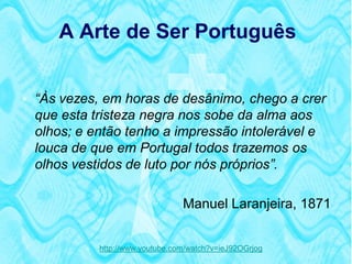 A Arte de Ser Português


 “Às vezes, em horas de desânimo, chego a crer
  que esta tristeza negra nos sobe da alma aos
  olhos; e então tenho a impressão intolerável e
  louca de que em Portugal todos trazemos os
  olhos vestidos de luto por nós próprios”.

                                   Manuel Laranjeira, 1871


             http://www.youtube.com/watch?v=ieJ92OGrjog
 