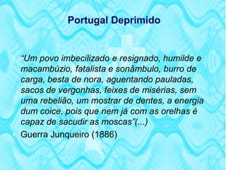 Portugal Deprimido


 “Um povo imbecilizado e resignado, humilde e
  macambúzio, fatalista e sonâmbulo, burro de
  carga, besta de nora, aguentando pauladas,
  sacos de vergonhas, feixes de misérias, sem
  uma rebelião, um mostrar de dentes, a energia
  dum coice, pois que nem já com as orelhas é
  capaz de sacudir as moscas”(...)
 Guerra Junqueiro (1886)
 