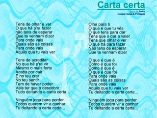 Carta certa           letra: Zé Pedro
                                                 música: Xutos & Pontapés



Tens de olhar e ver              Olha para ti
O que há p'ra fazer              O que é que tu vês
não tens de esperar              O que tens para dar
Que te venham dizer              Tens que o dar a valer
Para onde vais                   Tens que olhar e ver
Quais são as coisas              O que há para fazer
Para onde vais                   Não tens de esperar
Aquilo que tu vais ver           Que te venham dizer
Tens de acreditar                O que é que é
No que há p'ra vir               Como é que foi
Mesmo o mais forte               Como é que é
Acaba por cair                   O que é que foi
E no teu crer                    Para onde vais
No teu sentir                    Quais são as coisas
Tem de haver poder               Para onde vais
Vais ter que o descobrir         Aquilo que tu vais ver
Tudo deitando a carta certa...   Tu deitando a carta certa...
Ninguém joga para perder         Ninguém joga para perder
Todos querem vir a ganhar        Todos querem vir a ganhar
Tu deitando a carta certa...     Tu deitando a carta certa...
 