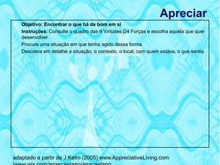 Apreciar
   Objetivo: Encontrar o que há de bom em si
   Instruções: Consulte o quadro das 6 Virtudes |24 Forças e escolha aquela que quer
    desenvolver
   Procure uma situação em que tenha agido dessa forma
   Descreva em detalhe a situação, o contexto, o local, com quem estava, o que sentiu




adaptado a partir de J.Kelm (2005) www.AppreciativeLiving.com
 
