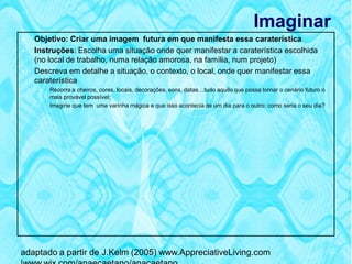 Imaginar
   Objetivo: Criar uma imagem futura em que manifesta essa caraterística
   Instruções: Escolha uma situação onde quer manifestar a caraterística escolhida
    (no local de trabalho, numa relação amorosa, na família, num projeto)
   Descreva em detalhe a situação, o contexto, o local, onde quer manifestar essa
    caraterística
        Recorra a cheiros, cores, locais, decorações, sons, datas…tudo aquilo que possa tornar o cenário futuro o
         mais provável possível;
        Imagine que tem uma varinha mágica e que isso acontecia de um dia para o outro: como seria o seu dia?




adaptado a partir de J.Kelm (2005) www.AppreciativeLiving.com
 