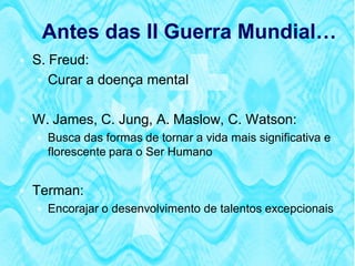 Antes das II Guerra Mundial…
 S. Freud:
    Curar a doença mental


 W. James, C. Jung, A. Maslow, C. Watson:
   Busca das formas de tornar a vida mais significativa e
    florescente para o Ser Humano


 Terman:
    Encorajar o desenvolvimento de talentos excepcionais
 