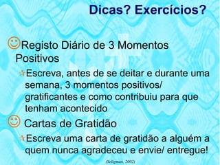 Dicas? Exercícios?

Registo Diário de 3 Momentos
 Positivos
  Escreva, antes de se deitar e durante uma
   semana, 3 momentos positivos/
   gratificantes e como contribuiu para que
   tenham acontecido
 Cartas de Gratidão
  Escreva uma carta de gratidão a alguém a
   quem nunca agradeceu e envie/ entregue!
                     (Seligman, 2002)
 