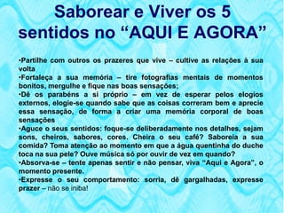 Saborear e Viver os 5
sentidos no “AQUI E AGORA”
•Partilhe com outros os prazeres que vive – cultive as relações à sua
volta
•Fortaleça a sua memória – tire fotografias mentais de momentos
bonitos, mergulhe e fique nas boas sensações;
•Dê os parabéns a si próprio – em vez de esperar pelos elogios
externos, elogie-se quando sabe que as coisas correram bem e aprecie
essa sensação, de forma a criar uma memória corporal de boas
sensações
•Aguce o seus sentidos: foque-se deliberadamente nos detalhes, sejam
sons, cheiros, sabores, cores. Cheira o seu café? Saboreia a sua
comida? Toma atenção ao momento em que a água quentinha do duche
toca na sua pele? Ouve música só por ouvir de vez em quando?
•Absorva-se – tente apenas sentir e não pensar, viva “Aqui e Agora”, o
momento presente.
•Expresse o seu comportamento: sorria, dê gargalhadas, expresse
prazer – não se iniba!
 