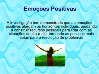 Emoções Positivas

A investigação tem demonstrado que as emoções
positivas alargam os horizontes individuais, ajudando
   a construir recursos pessoais para lidar com as
 situações do dia-a-dia, tornando as pessoas mais
        aptas para a resolução de problemas
 
