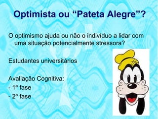 Optimista ou “Pateta Alegre”?

O optimismo ajuda ou não o indivíduo a lidar com
  uma situação potencialmente stressora?

Estudantes universitários

Avaliação Cognitiva:
- 1ª fase
- 2ª fase
 