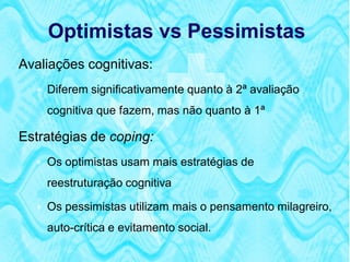Optimistas vs Pessimistas
Avaliações cognitivas:
   Diferem significativamente quanto à 2ª avaliação
    cognitiva que fazem, mas não quanto à 1ª

Estratégias de coping:
   Os optimistas usam mais estratégias de
    reestruturação cognitiva

   Os pessimistas utilizam mais o pensamento milagreiro,

    auto-crítica e evitamento social.
 