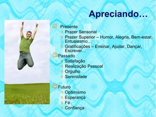 Apreciando…
  Presente
    Prazer Sensorial
    Prazer Superior – Humor, Alegria, Bem-estar,
     Entusiasmo…
    Gratificações – Ensinar, Ajudar, Dançar,
     Escrever…
 Passado
    Satisfação
    Realização Pessoal
    Orgulho
    Serenidade

 Futuro
       Optimismo
       Esperança
       Fé
       Confiança
 