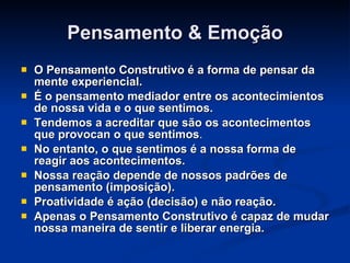 Pensamento & Emoção O Pensamento Construtivo é a forma de pensar da mente experiencial.  É o pensamento mediador entre os acontecimientos de nossa vida e o que sentimos. Tendemos a acreditar que são os acontecimentos que provocan o que sentimos . No entanto, o que sentimos é a nossa forma de reagir aos acontecimentos. Nossa reação depende de nossos padrões de pensamento (imposição). Proatividade é ação (decisão) e não reação. Apenas o Pensamento Construtivo é capaz de mudar nossa maneira de sentir e liberar energia. 